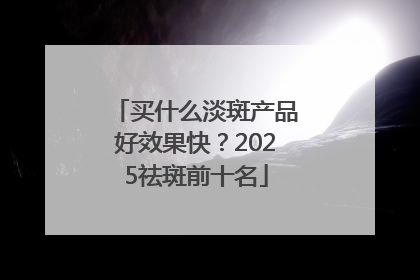 买什么淡斑产品好效果快？2025祛斑前十名