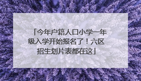 今年户籍人口小学一年级入学开始报名了！六区招生划片表都在这