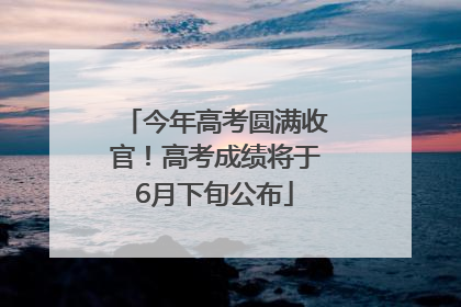 今年高考圆满收官！高考成绩将于6月下旬公布