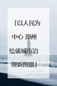 以人民为中心 郑州绘就城市治理新图景
