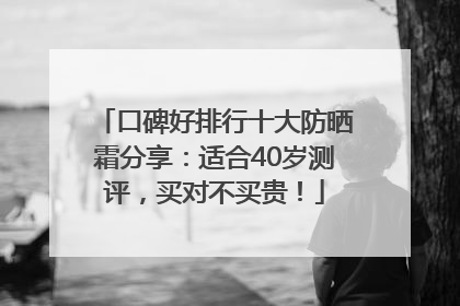 口碑好排行十大防晒霜分享：适合40岁测评，买对不买贵！
