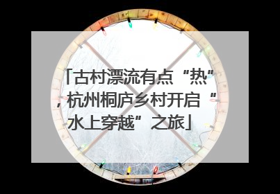 古村漂流有点“热”，杭州桐庐乡村开启“水上穿越”之旅