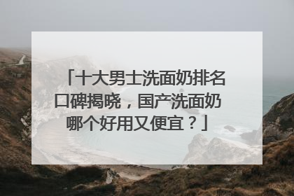 十大男士洗面奶排名口碑揭晓，国产洗面奶哪个好用又便宜？