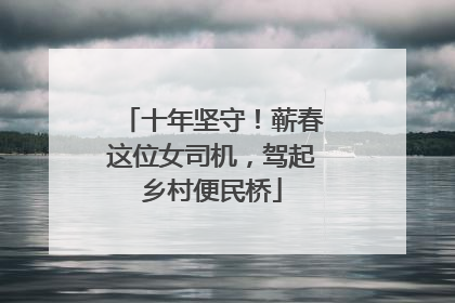 十年坚守！蕲春这位女司机，驾起乡村便民桥