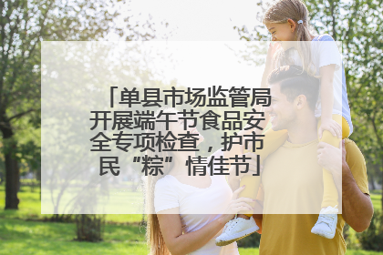 单县市场监管局开展端午节食品安全专项检查，护市民“粽”情佳节