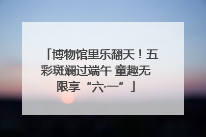 博物馆里乐翻天！五彩斑斓过端午 童趣无限享“六·一”