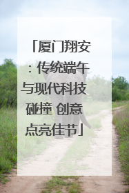 厦门翔安：传统端午与现代科技碰撞 创意点亮佳节