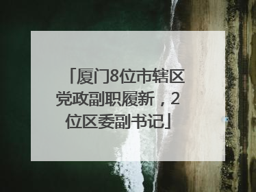 厦门8位市辖区党政副职履新，2位区委副书记