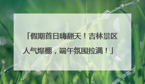 假期首日嗨翻天！吉林景区人气爆棚，端午氛围拉满！