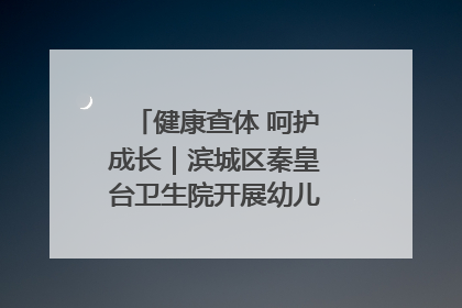 健康查体 呵护成长｜滨城区秦皇台卫生院开展幼儿园儿童健康体检