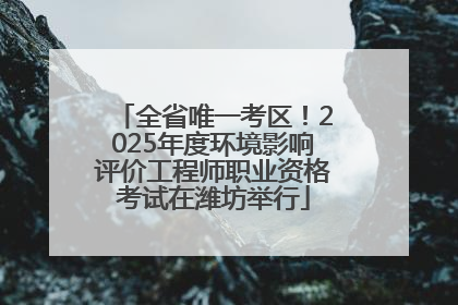 全省唯一考区！2025年度环境影响评价工程师职业资格考试在潍坊举行