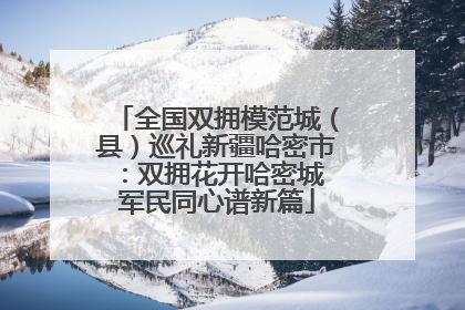 全国双拥模范城（县）巡礼新疆哈密市：双拥花开哈密城 军民同心谱新篇