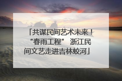 共谋民间艺术未来！“春雨工程” 浙江民间文艺走进吉林蛟河