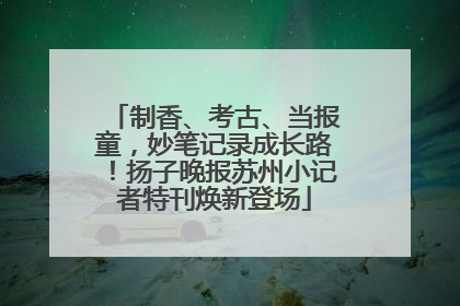制香、考古、当报童，妙笔记录成长路！扬子晚报苏州小记者特刊焕新登场