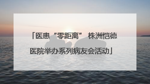 医患“零距离” 株洲恺德医院举办系列病友会活动
