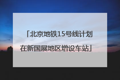 北京地铁15号线计划在新国展地区增设车站