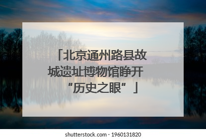 北京通州路县故城遗址博物馆睁开“历史之眼”