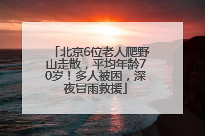 北京6位老人爬野山走散，平均年龄70岁！多人被困，深夜冒雨救援