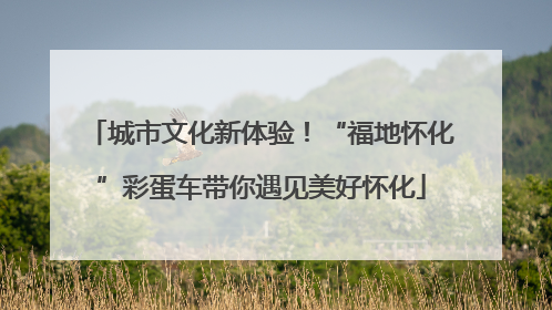 城市文化新体验！“福地怀化”彩蛋车带你遇见美好怀化