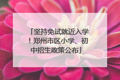 坚持免试就近入学！郑州市区小学、初中招生政策公布