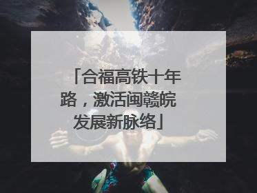 合福高铁十年路，激活闽赣皖发展新脉络