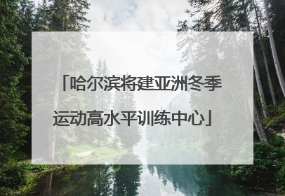 哈尔滨将建亚洲冬季运动高水平训练中心