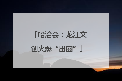 哈洽会：龙江文创火爆“出圈”