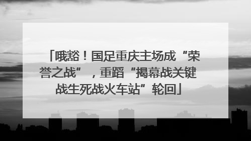 哦豁！国足重庆主场成“荣誉之战”，重蹈“揭幕战关键战生死战火车站”轮回