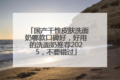 国产干性皮肤洗面奶哪款口碑好，好用的洗面奶推荐2025，不要错过