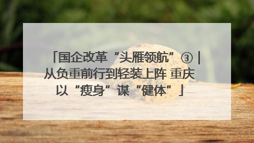 国企改革“头雁领航”③｜从负重前行到轻装上阵 重庆以“瘦身”谋“健体”
