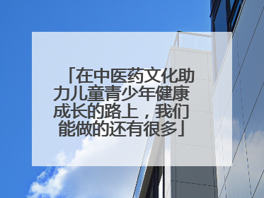 在中医药文化助力儿童青少年健康成长的路上，我们能做的还有很多