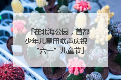 在北海公园，首都少年儿童用歌声庆祝“六一”儿童节
