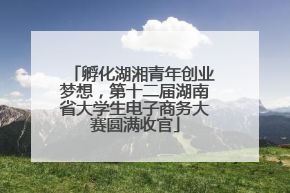 孵化湖湘青年创业梦想，第十二届湖南省大学生电子商务大赛圆满收官