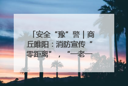 安全“豫”警｜商丘睢阳：消防宣传“零距离”，“一老一小”同守护