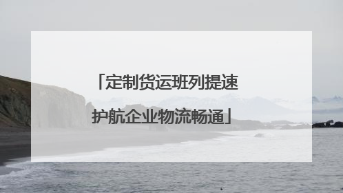 定制货运班列提速 护航企业物流畅通
