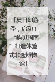 夏日幻游季，启动！“屿见闽南”打造体验式非遗博物馆