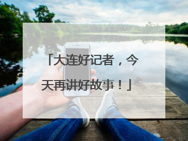 大连好记者，今天再讲好故事！