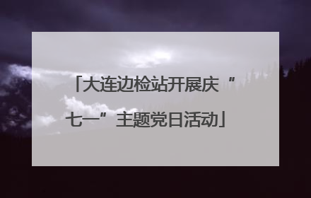 大连边检站开展庆“七一”主题党日活动