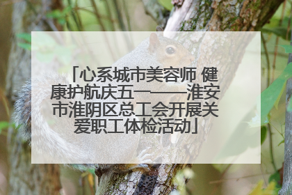 心系城市美容师 健康护航庆五一——淮安市淮阴区总工会开展关爱职工体检活动