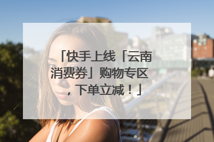 快手上线「云南消费券」购物专区，下单立减！