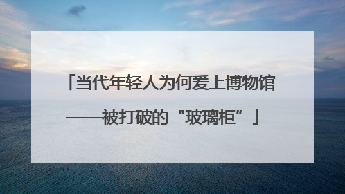 当代年轻人为何爱上博物馆——被打破的“玻璃柜”