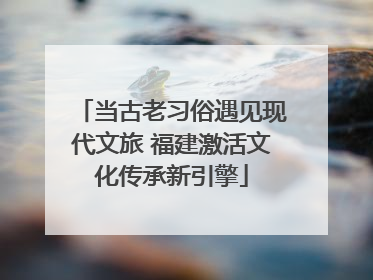 当古老习俗遇见现代文旅 福建激活文化传承新引擎