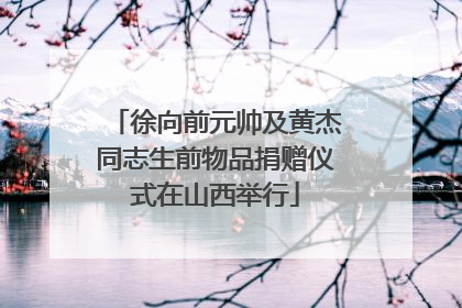 徐向前元帅及黄杰同志生前物品捐赠仪式在山西举行
