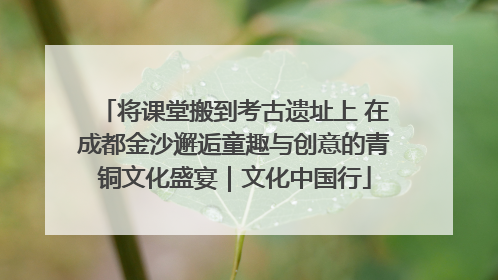 将课堂搬到考古遗址上 在成都金沙邂逅童趣与创意的青铜文化盛宴｜文化中国行
