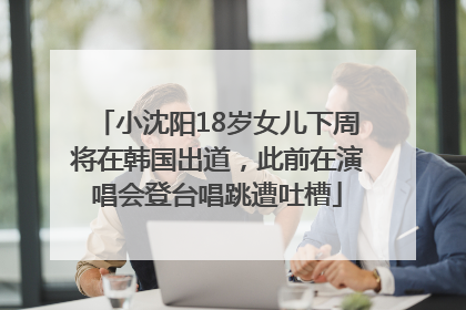 小沈阳18岁女儿下周将在韩国出道，此前在演唱会登台唱跳遭吐槽
