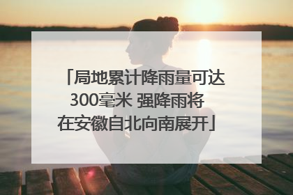 局地累计降雨量可达300毫米 强降雨将在安徽自北向南展开