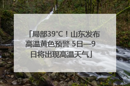 局部39℃！山东发布高温黄色预警 5日—9日将出现高温天气