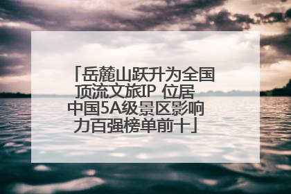 岳麓山跃升为全国顶流文旅IP 位居中国5A级景区影响力百强榜单前十