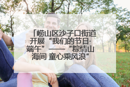 崂山区沙子口街道开展“我们的节日·端午”——“粽情山海间 童心乘风浪”文明实践活动
