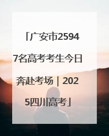 广安市25947名高考考生今日奔赴考场｜2025四川高考